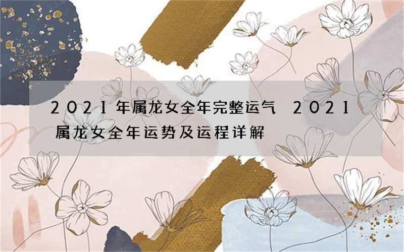 2021年属龙女全年完整运气 2021属龙女全年运势及运程详解